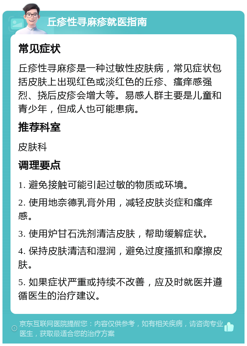 丘疹性寻麻疹就医指南 常见症状 丘疹性寻麻疹是一种过敏性皮肤病，常见症状包括皮肤上出现红色或淡红色的丘疹、瘙痒感强烈、挠后皮疹会增大等。易感人群主要是儿童和青少年，但成人也可能患病。 推荐科室 皮肤科 调理要点 1. 避免接触可能引起过敏的物质或环境。 2. 使用地奈德乳膏外用，减轻皮肤炎症和瘙痒感。 3. 使用炉甘石洗剂清洁皮肤，帮助缓解症状。 4. 保持皮肤清洁和湿润，避免过度搔抓和摩擦皮肤。 5. 如果症状严重或持续不改善，应及时就医并遵循医生的治疗建议。