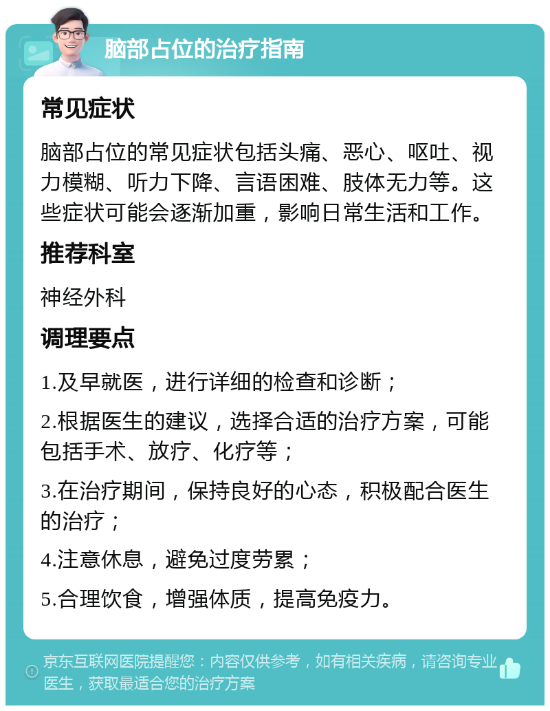 脑部占位的治疗指南 常见症状 脑部占位的常见症状包括头痛、恶心、呕吐、视力模糊、听力下降、言语困难、肢体无力等。这些症状可能会逐渐加重，影响日常生活和工作。 推荐科室 神经外科 调理要点 1.及早就医，进行详细的检查和诊断； 2.根据医生的建议，选择合适的治疗方案，可能包括手术、放疗、化疗等； 3.在治疗期间，保持良好的心态，积极配合医生的治疗； 4.注意休息，避免过度劳累； 5.合理饮食，增强体质，提高免疫力。