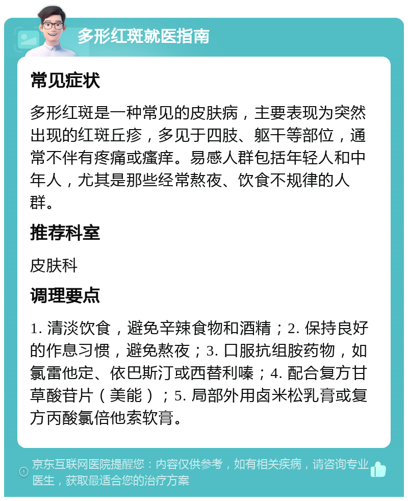 多形红斑就医指南 常见症状 多形红斑是一种常见的皮肤病，主要表现为突然出现的红斑丘疹，多见于四肢、躯干等部位，通常不伴有疼痛或瘙痒。易感人群包括年轻人和中年人，尤其是那些经常熬夜、饮食不规律的人群。 推荐科室 皮肤科 调理要点 1. 清淡饮食，避免辛辣食物和酒精；2. 保持良好的作息习惯，避免熬夜；3. 口服抗组胺药物，如氯雷他定、依巴斯汀或西替利嗪；4. 配合复方甘草酸苷片（美能）；5. 局部外用卤米松乳膏或复方丙酸氯倍他索软膏。