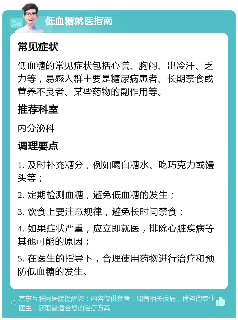 低血糖就医指南 常见症状 低血糖的常见症状包括心慌、胸闷、出冷汗、乏力等，易感人群主要是糖尿病患者、长期禁食或营养不良者、某些药物的副作用等。 推荐科室 内分泌科 调理要点 1. 及时补充糖分，例如喝白糖水、吃巧克力或馒头等； 2. 定期检测血糖，避免低血糖的发生； 3. 饮食上要注意规律，避免长时间禁食； 4. 如果症状严重，应立即就医，排除心脏疾病等其他可能的原因； 5. 在医生的指导下，合理使用药物进行治疗和预防低血糖的发生。