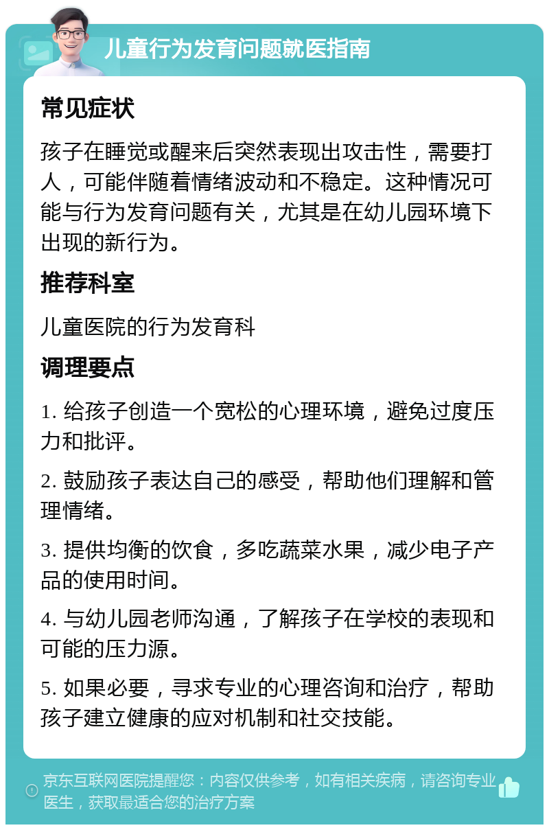 儿童行为发育问题就医指南 常见症状 孩子在睡觉或醒来后突然表现出攻击性，需要打人，可能伴随着情绪波动和不稳定。这种情况可能与行为发育问题有关，尤其是在幼儿园环境下出现的新行为。 推荐科室 儿童医院的行为发育科 调理要点 1. 给孩子创造一个宽松的心理环境，避免过度压力和批评。 2. 鼓励孩子表达自己的感受，帮助他们理解和管理情绪。 3. 提供均衡的饮食，多吃蔬菜水果，减少电子产品的使用时间。 4. 与幼儿园老师沟通，了解孩子在学校的表现和可能的压力源。 5. 如果必要，寻求专业的心理咨询和治疗，帮助孩子建立健康的应对机制和社交技能。