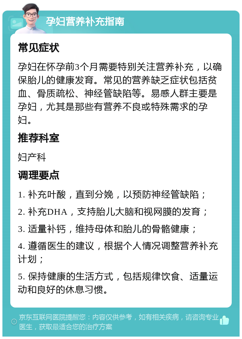 孕妇营养补充指南 常见症状 孕妇在怀孕前3个月需要特别关注营养补充，以确保胎儿的健康发育。常见的营养缺乏症状包括贫血、骨质疏松、神经管缺陷等。易感人群主要是孕妇，尤其是那些有营养不良或特殊需求的孕妇。 推荐科室 妇产科 调理要点 1. 补充叶酸，直到分娩，以预防神经管缺陷； 2. 补充DHA，支持胎儿大脑和视网膜的发育； 3. 适量补钙，维持母体和胎儿的骨骼健康； 4. 遵循医生的建议，根据个人情况调整营养补充计划； 5. 保持健康的生活方式，包括规律饮食、适量运动和良好的休息习惯。