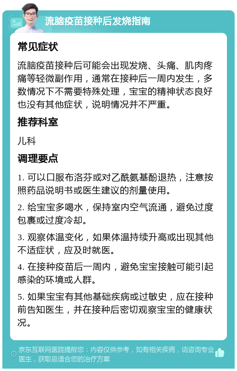 流脑疫苗接种后发烧指南 常见症状 流脑疫苗接种后可能会出现发烧、头痛、肌肉疼痛等轻微副作用，通常在接种后一周内发生，多数情况下不需要特殊处理，宝宝的精神状态良好也没有其他症状，说明情况并不严重。 推荐科室 儿科 调理要点 1. 可以口服布洛芬或对乙酰氨基酚退热，注意按照药品说明书或医生建议的剂量使用。 2. 给宝宝多喝水，保持室内空气流通，避免过度包裹或过度冷却。 3. 观察体温变化，如果体温持续升高或出现其他不适症状，应及时就医。 4. 在接种疫苗后一周内，避免宝宝接触可能引起感染的环境或人群。 5. 如果宝宝有其他基础疾病或过敏史，应在接种前告知医生，并在接种后密切观察宝宝的健康状况。