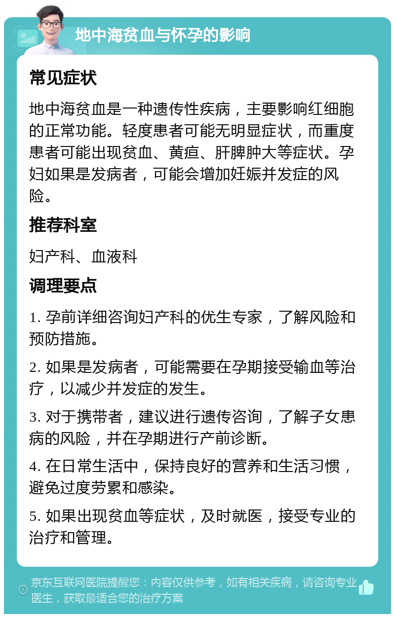 地中海贫血与怀孕的影响 常见症状 地中海贫血是一种遗传性疾病，主要影响红细胞的正常功能。轻度患者可能无明显症状，而重度患者可能出现贫血、黄疸、肝脾肿大等症状。孕妇如果是发病者，可能会增加妊娠并发症的风险。 推荐科室 妇产科、血液科 调理要点 1. 孕前详细咨询妇产科的优生专家，了解风险和预防措施。 2. 如果是发病者，可能需要在孕期接受输血等治疗，以减少并发症的发生。 3. 对于携带者，建议进行遗传咨询，了解子女患病的风险，并在孕期进行产前诊断。 4. 在日常生活中，保持良好的营养和生活习惯，避免过度劳累和感染。 5. 如果出现贫血等症状，及时就医，接受专业的治疗和管理。