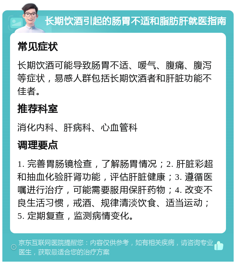 长期饮酒引起的肠胃不适和脂肪肝就医指南 常见症状 长期饮酒可能导致肠胃不适、嗳气、腹痛、腹泻等症状，易感人群包括长期饮酒者和肝脏功能不佳者。 推荐科室 消化内科、肝病科、心血管科 调理要点 1. 完善胃肠镜检查，了解肠胃情况；2. 肝脏彩超和抽血化验肝肾功能，评估肝脏健康；3. 遵循医嘱进行治疗，可能需要服用保肝药物；4. 改变不良生活习惯，戒酒、规律清淡饮食、适当运动；5. 定期复查，监测病情变化。