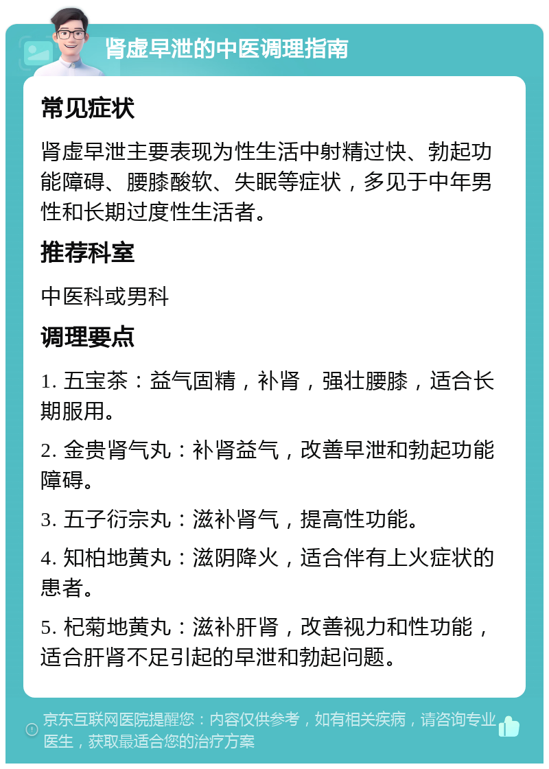 肾虚早泄的中医调理指南 常见症状 肾虚早泄主要表现为性生活中射精过快、勃起功能障碍、腰膝酸软、失眠等症状，多见于中年男性和长期过度性生活者。 推荐科室 中医科或男科 调理要点 1. 五宝茶：益气固精，补肾，强壮腰膝，适合长期服用。 2. 金贵肾气丸：补肾益气，改善早泄和勃起功能障碍。 3. 五子衍宗丸：滋补肾气，提高性功能。 4. 知柏地黄丸：滋阴降火，适合伴有上火症状的患者。 5. 杞菊地黄丸：滋补肝肾，改善视力和性功能，适合肝肾不足引起的早泄和勃起问题。