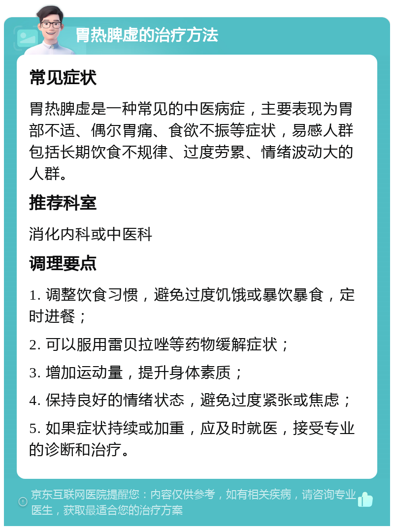 胃热脾虚的治疗方法 常见症状 胃热脾虚是一种常见的中医病症，主要表现为胃部不适、偶尔胃痛、食欲不振等症状，易感人群包括长期饮食不规律、过度劳累、情绪波动大的人群。 推荐科室 消化内科或中医科 调理要点 1. 调整饮食习惯，避免过度饥饿或暴饮暴食，定时进餐； 2. 可以服用雷贝拉唑等药物缓解症状； 3. 增加运动量，提升身体素质； 4. 保持良好的情绪状态，避免过度紧张或焦虑； 5. 如果症状持续或加重，应及时就医，接受专业的诊断和治疗。