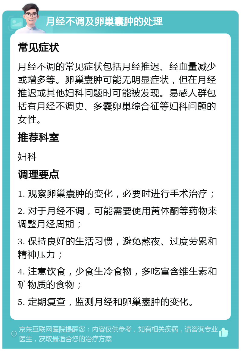 月经不调及卵巢囊肿的处理 常见症状 月经不调的常见症状包括月经推迟、经血量减少或增多等。卵巢囊肿可能无明显症状，但在月经推迟或其他妇科问题时可能被发现。易感人群包括有月经不调史、多囊卵巢综合征等妇科问题的女性。 推荐科室 妇科 调理要点 1. 观察卵巢囊肿的变化，必要时进行手术治疗； 2. 对于月经不调，可能需要使用黄体酮等药物来调整月经周期； 3. 保持良好的生活习惯，避免熬夜、过度劳累和精神压力； 4. 注意饮食，少食生冷食物，多吃富含维生素和矿物质的食物； 5. 定期复查，监测月经和卵巢囊肿的变化。