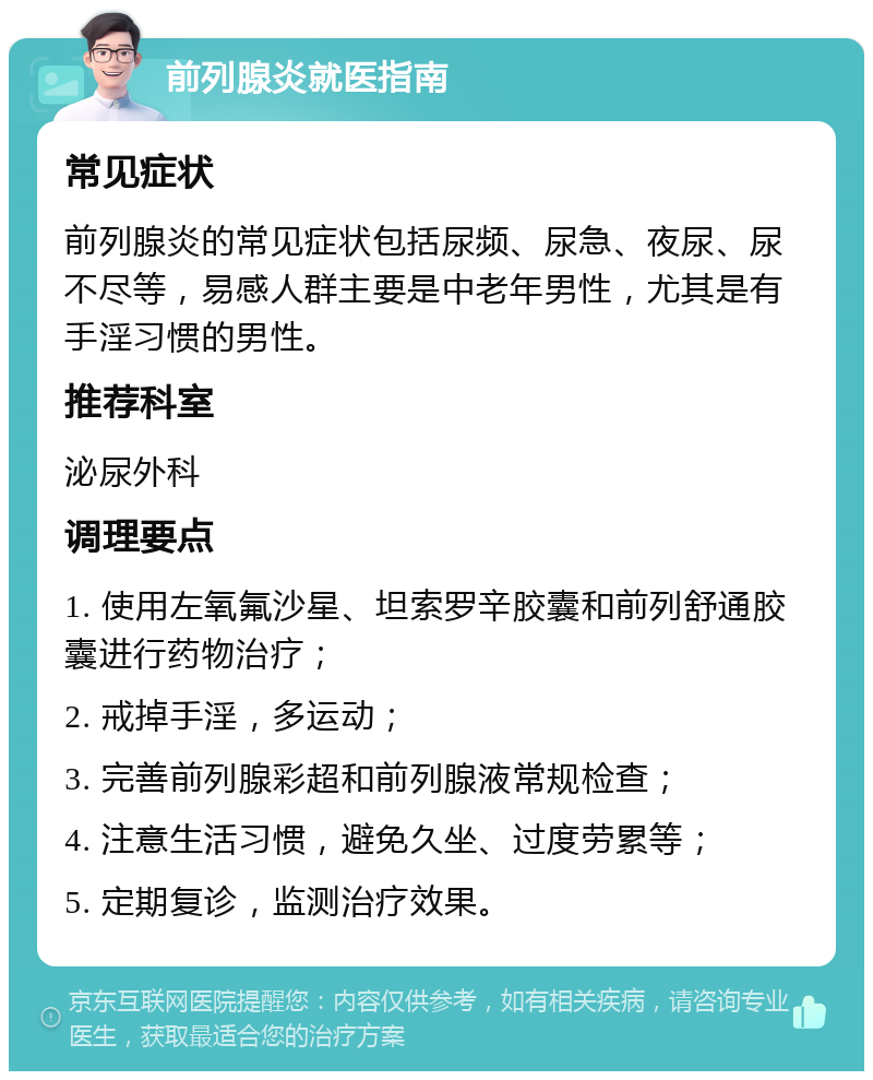 前列腺炎就医指南 常见症状 前列腺炎的常见症状包括尿频、尿急、夜尿、尿不尽等，易感人群主要是中老年男性，尤其是有手淫习惯的男性。 推荐科室 泌尿外科 调理要点 1. 使用左氧氟沙星、坦索罗辛胶囊和前列舒通胶囊进行药物治疗； 2. 戒掉手淫，多运动； 3. 完善前列腺彩超和前列腺液常规检查； 4. 注意生活习惯，避免久坐、过度劳累等； 5. 定期复诊，监测治疗效果。