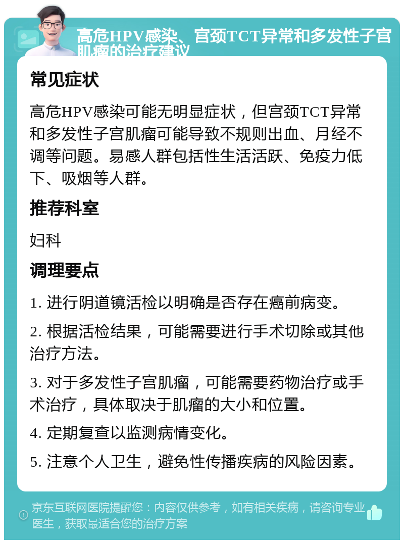 高危HPV感染、宫颈TCT异常和多发性子宫肌瘤的治疗建议 常见症状 高危HPV感染可能无明显症状，但宫颈TCT异常和多发性子宫肌瘤可能导致不规则出血、月经不调等问题。易感人群包括性生活活跃、免疫力低下、吸烟等人群。 推荐科室 妇科 调理要点 1. 进行阴道镜活检以明确是否存在癌前病变。 2. 根据活检结果，可能需要进行手术切除或其他治疗方法。 3. 对于多发性子宫肌瘤，可能需要药物治疗或手术治疗，具体取决于肌瘤的大小和位置。 4. 定期复查以监测病情变化。 5. 注意个人卫生，避免性传播疾病的风险因素。