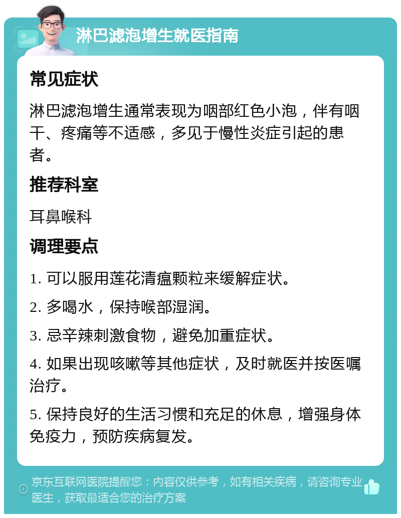 淋巴滤泡增生就医指南 常见症状 淋巴滤泡增生通常表现为咽部红色小泡，伴有咽干、疼痛等不适感，多见于慢性炎症引起的患者。 推荐科室 耳鼻喉科 调理要点 1. 可以服用莲花清瘟颗粒来缓解症状。 2. 多喝水，保持喉部湿润。 3. 忌辛辣刺激食物，避免加重症状。 4. 如果出现咳嗽等其他症状，及时就医并按医嘱治疗。 5. 保持良好的生活习惯和充足的休息，增强身体免疫力，预防疾病复发。