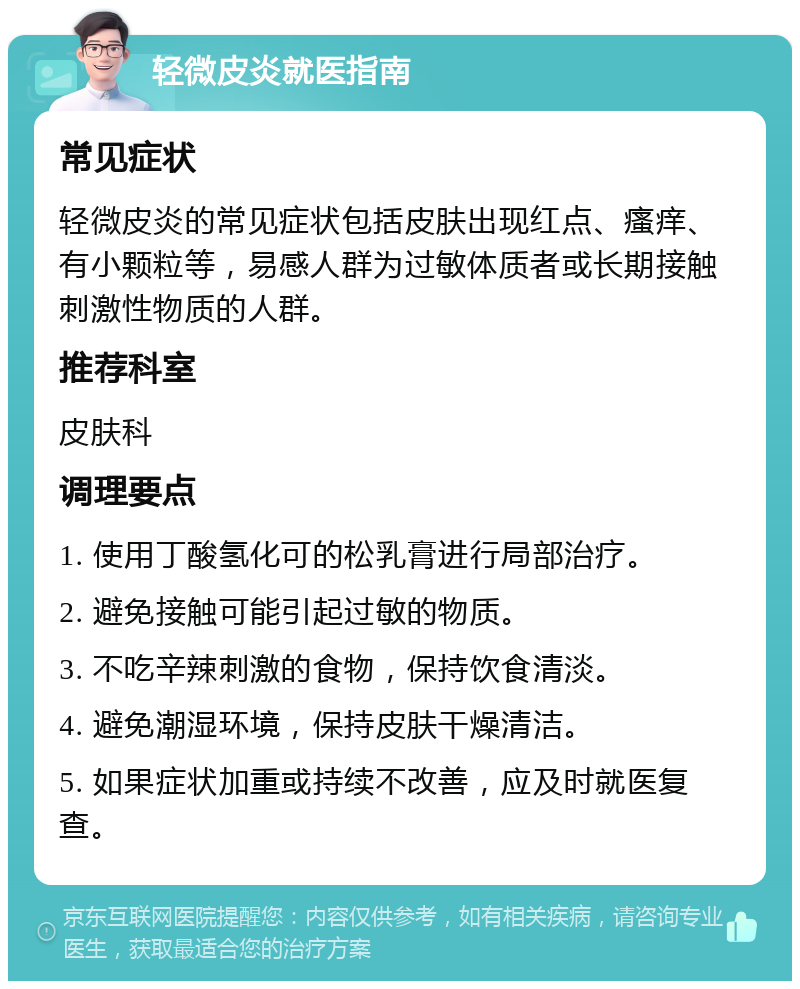 轻微皮炎就医指南 常见症状 轻微皮炎的常见症状包括皮肤出现红点、瘙痒、有小颗粒等，易感人群为过敏体质者或长期接触刺激性物质的人群。 推荐科室 皮肤科 调理要点 1. 使用丁酸氢化可的松乳膏进行局部治疗。 2. 避免接触可能引起过敏的物质。 3. 不吃辛辣刺激的食物，保持饮食清淡。 4. 避免潮湿环境，保持皮肤干燥清洁。 5. 如果症状加重或持续不改善，应及时就医复查。