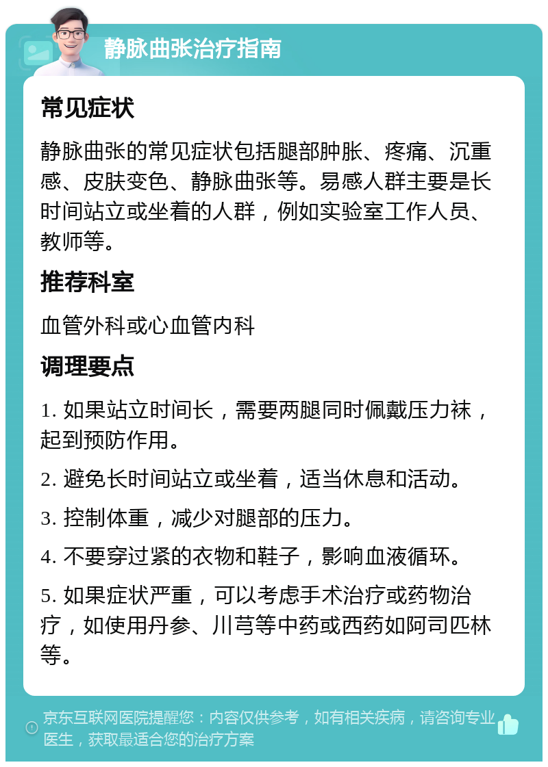 静脉曲张治疗指南 常见症状 静脉曲张的常见症状包括腿部肿胀、疼痛、沉重感、皮肤变色、静脉曲张等。易感人群主要是长时间站立或坐着的人群，例如实验室工作人员、教师等。 推荐科室 血管外科或心血管内科 调理要点 1. 如果站立时间长，需要两腿同时佩戴压力袜，起到预防作用。 2. 避免长时间站立或坐着，适当休息和活动。 3. 控制体重，减少对腿部的压力。 4. 不要穿过紧的衣物和鞋子，影响血液循环。 5. 如果症状严重，可以考虑手术治疗或药物治疗，如使用丹参、川芎等中药或西药如阿司匹林等。