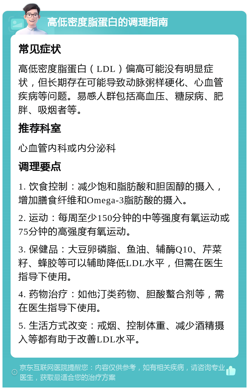 高低密度脂蛋白的调理指南 常见症状 高低密度脂蛋白（LDL）偏高可能没有明显症状，但长期存在可能导致动脉粥样硬化、心血管疾病等问题。易感人群包括高血压、糖尿病、肥胖、吸烟者等。 推荐科室 心血管内科或内分泌科 调理要点 1. 饮食控制：减少饱和脂肪酸和胆固醇的摄入，增加膳食纤维和Omega-3脂肪酸的摄入。 2. 运动：每周至少150分钟的中等强度有氧运动或75分钟的高强度有氧运动。 3. 保健品：大豆卵磷脂、鱼油、辅酶Q10、芹菜籽、蜂胶等可以辅助降低LDL水平，但需在医生指导下使用。 4. 药物治疗：如他汀类药物、胆酸螯合剂等，需在医生指导下使用。 5. 生活方式改变：戒烟、控制体重、减少酒精摄入等都有助于改善LDL水平。