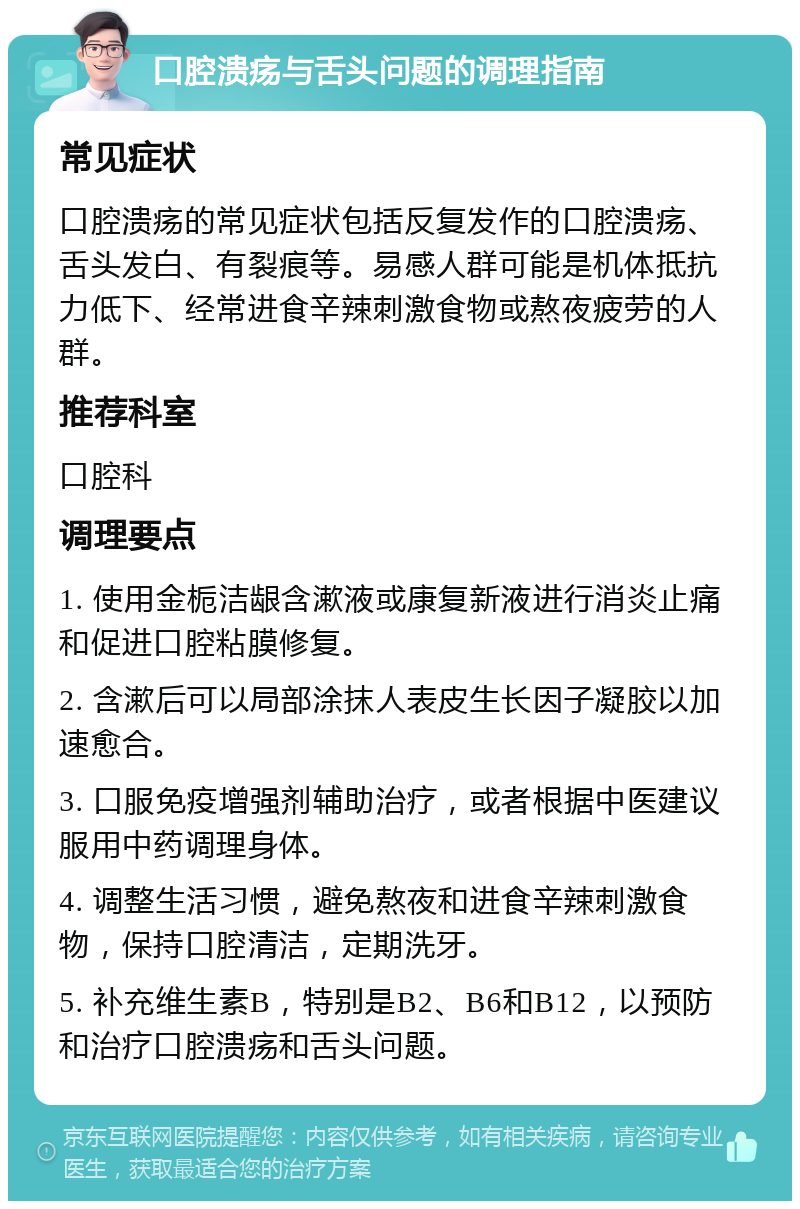 口腔溃疡与舌头问题的调理指南 常见症状 口腔溃疡的常见症状包括反复发作的口腔溃疡、舌头发白、有裂痕等。易感人群可能是机体抵抗力低下、经常进食辛辣刺激食物或熬夜疲劳的人群。 推荐科室 口腔科 调理要点 1. 使用金栀洁龈含漱液或康复新液进行消炎止痛和促进口腔粘膜修复。 2. 含漱后可以局部涂抹人表皮生长因子凝胶以加速愈合。 3. 口服免疫增强剂辅助治疗，或者根据中医建议服用中药调理身体。 4. 调整生活习惯，避免熬夜和进食辛辣刺激食物，保持口腔清洁，定期洗牙。 5. 补充维生素B，特别是B2、B6和B12，以预防和治疗口腔溃疡和舌头问题。