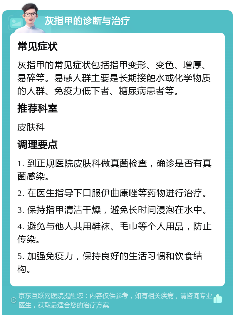 灰指甲的诊断与治疗 常见症状 灰指甲的常见症状包括指甲变形、变色、增厚、易碎等。易感人群主要是长期接触水或化学物质的人群、免疫力低下者、糖尿病患者等。 推荐科室 皮肤科 调理要点 1. 到正规医院皮肤科做真菌检查，确诊是否有真菌感染。 2. 在医生指导下口服伊曲康唑等药物进行治疗。 3. 保持指甲清洁干燥，避免长时间浸泡在水中。 4. 避免与他人共用鞋袜、毛巾等个人用品，防止传染。 5. 加强免疫力，保持良好的生活习惯和饮食结构。