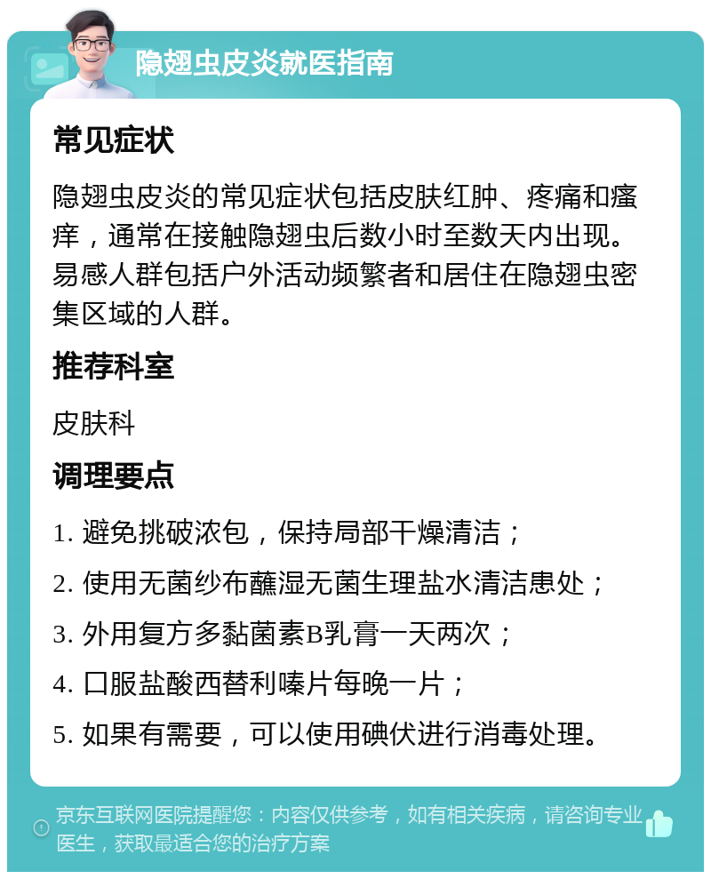 隐翅虫皮炎就医指南 常见症状 隐翅虫皮炎的常见症状包括皮肤红肿、疼痛和瘙痒，通常在接触隐翅虫后数小时至数天内出现。易感人群包括户外活动频繁者和居住在隐翅虫密集区域的人群。 推荐科室 皮肤科 调理要点 1. 避免挑破浓包，保持局部干燥清洁； 2. 使用无菌纱布蘸湿无菌生理盐水清洁患处； 3. 外用复方多黏菌素B乳膏一天两次； 4. 口服盐酸西替利嗪片每晚一片； 5. 如果有需要，可以使用碘伏进行消毒处理。