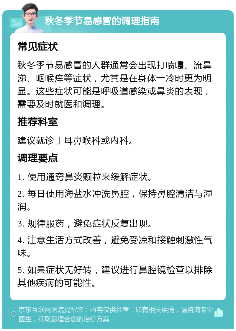 秋冬季节易感冒的调理指南 常见症状 秋冬季节易感冒的人群通常会出现打喷嚏、流鼻涕、咽喉痒等症状，尤其是在身体一冷时更为明显。这些症状可能是呼吸道感染或鼻炎的表现，需要及时就医和调理。 推荐科室 建议就诊于耳鼻喉科或内科。 调理要点 1. 使用通窍鼻炎颗粒来缓解症状。 2. 每日使用海盐水冲洗鼻腔，保持鼻腔清洁与湿润。 3. 规律服药，避免症状反复出现。 4. 注意生活方式改善，避免受凉和接触刺激性气味。 5. 如果症状无好转，建议进行鼻腔镜检查以排除其他疾病的可能性。