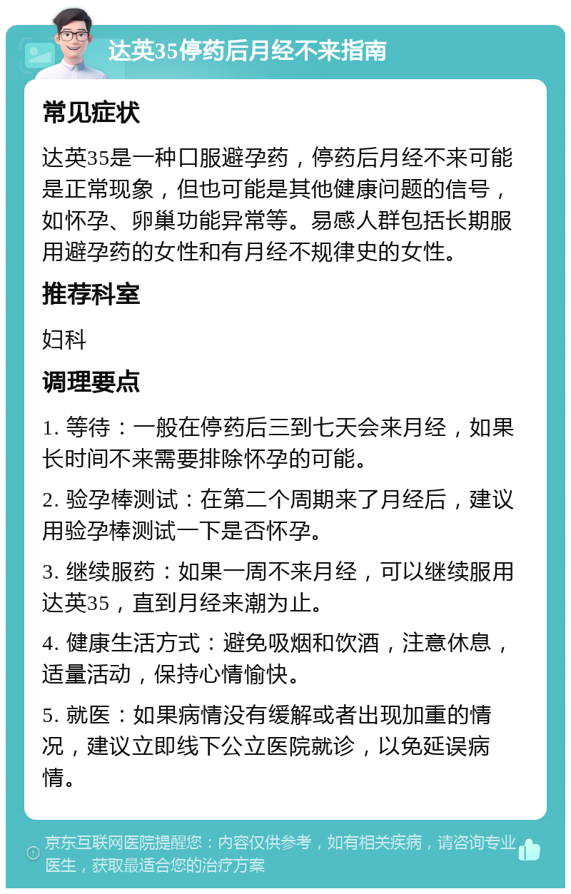 达英35停药后月经不来指南 常见症状 达英35是一种口服避孕药，停药后月经不来可能是正常现象，但也可能是其他健康问题的信号，如怀孕、卵巢功能异常等。易感人群包括长期服用避孕药的女性和有月经不规律史的女性。 推荐科室 妇科 调理要点 1. 等待：一般在停药后三到七天会来月经，如果长时间不来需要排除怀孕的可能。 2. 验孕棒测试：在第二个周期来了月经后，建议用验孕棒测试一下是否怀孕。 3. 继续服药：如果一周不来月经，可以继续服用达英35，直到月经来潮为止。 4. 健康生活方式：避免吸烟和饮酒，注意休息，适量活动，保持心情愉快。 5. 就医：如果病情没有缓解或者出现加重的情况，建议立即线下公立医院就诊，以免延误病情。