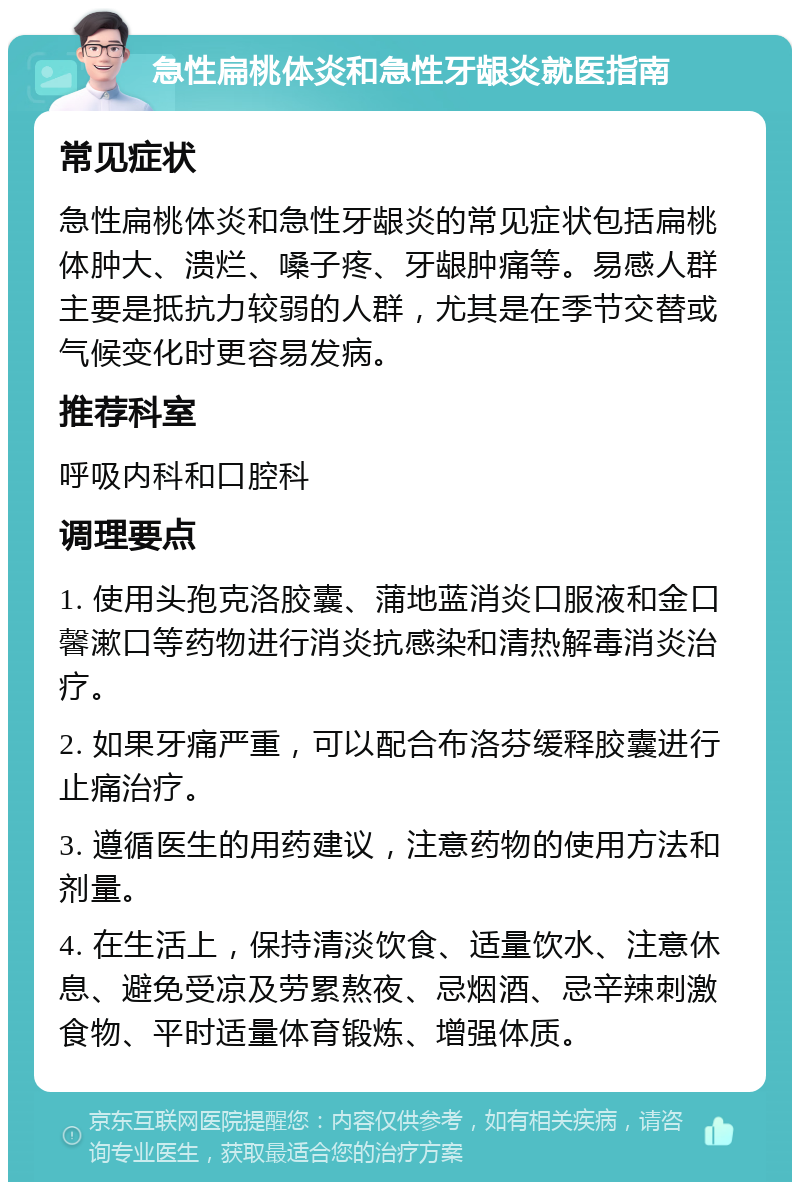 急性扁桃体炎和急性牙龈炎就医指南 常见症状 急性扁桃体炎和急性牙龈炎的常见症状包括扁桃体肿大、溃烂、嗓子疼、牙龈肿痛等。易感人群主要是抵抗力较弱的人群，尤其是在季节交替或气候变化时更容易发病。 推荐科室 呼吸内科和口腔科 调理要点 1. 使用头孢克洛胶囊、蒲地蓝消炎口服液和金口馨漱口等药物进行消炎抗感染和清热解毒消炎治疗。 2. 如果牙痛严重，可以配合布洛芬缓释胶囊进行止痛治疗。 3. 遵循医生的用药建议，注意药物的使用方法和剂量。 4. 在生活上，保持清淡饮食、适量饮水、注意休息、避免受凉及劳累熬夜、忌烟酒、忌辛辣刺激食物、平时适量体育锻炼、增强体质。