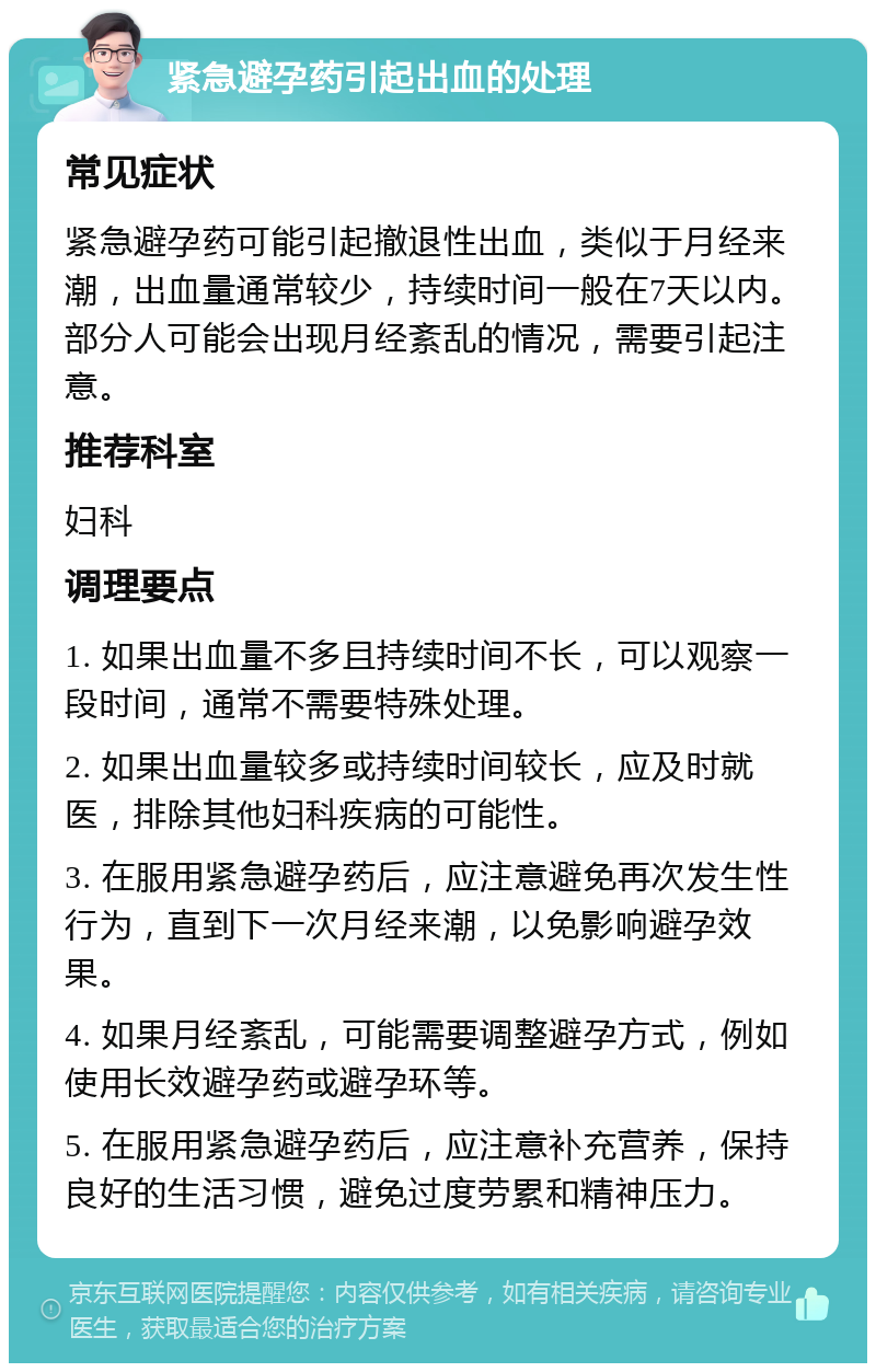 紧急避孕药引起出血的处理 常见症状 紧急避孕药可能引起撤退性出血，类似于月经来潮，出血量通常较少，持续时间一般在7天以内。部分人可能会出现月经紊乱的情况，需要引起注意。 推荐科室 妇科 调理要点 1. 如果出血量不多且持续时间不长，可以观察一段时间，通常不需要特殊处理。 2. 如果出血量较多或持续时间较长，应及时就医，排除其他妇科疾病的可能性。 3. 在服用紧急避孕药后，应注意避免再次发生性行为，直到下一次月经来潮，以免影响避孕效果。 4. 如果月经紊乱，可能需要调整避孕方式，例如使用长效避孕药或避孕环等。 5. 在服用紧急避孕药后，应注意补充营养，保持良好的生活习惯，避免过度劳累和精神压力。