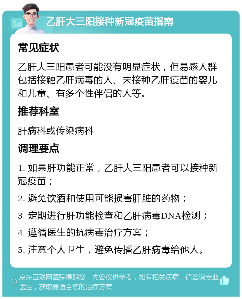 乙肝大三阳接种新冠疫苗指南 常见症状 乙肝大三阳患者可能没有明显症状，但易感人群包括接触乙肝病毒的人、未接种乙肝疫苗的婴儿和儿童、有多个性伴侣的人等。 推荐科室 肝病科或传染病科 调理要点 1. 如果肝功能正常，乙肝大三阳患者可以接种新冠疫苗； 2. 避免饮酒和使用可能损害肝脏的药物； 3. 定期进行肝功能检查和乙肝病毒DNA检测； 4. 遵循医生的抗病毒治疗方案； 5. 注意个人卫生，避免传播乙肝病毒给他人。