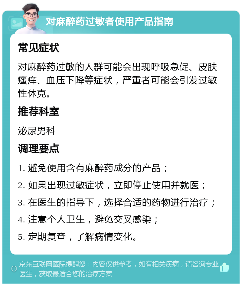 对麻醉药过敏者使用产品指南 常见症状 对麻醉药过敏的人群可能会出现呼吸急促、皮肤瘙痒、血压下降等症状，严重者可能会引发过敏性休克。 推荐科室 泌尿男科 调理要点 1. 避免使用含有麻醉药成分的产品； 2. 如果出现过敏症状，立即停止使用并就医； 3. 在医生的指导下，选择合适的药物进行治疗； 4. 注意个人卫生，避免交叉感染； 5. 定期复查，了解病情变化。