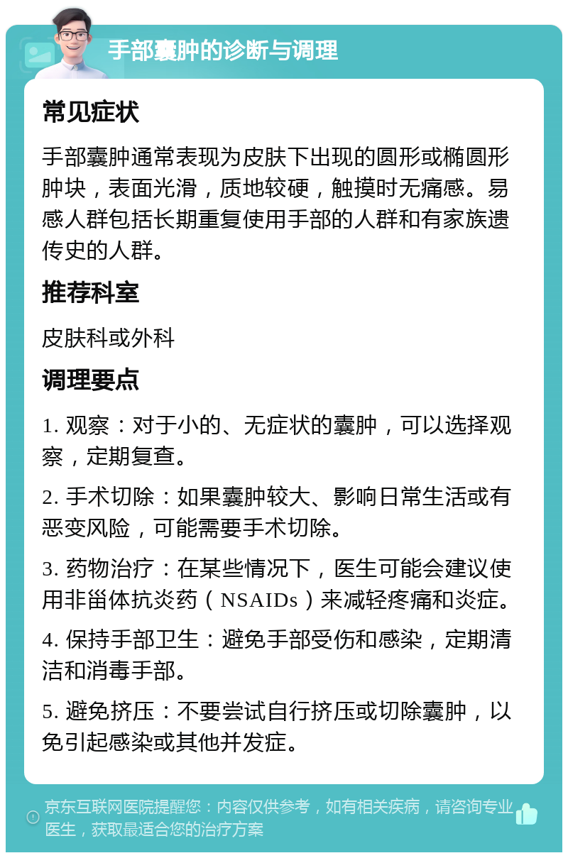 手部囊肿的诊断与调理 常见症状 手部囊肿通常表现为皮肤下出现的圆形或椭圆形肿块，表面光滑，质地较硬，触摸时无痛感。易感人群包括长期重复使用手部的人群和有家族遗传史的人群。 推荐科室 皮肤科或外科 调理要点 1. 观察：对于小的、无症状的囊肿，可以选择观察，定期复查。 2. 手术切除：如果囊肿较大、影响日常生活或有恶变风险，可能需要手术切除。 3. 药物治疗：在某些情况下，医生可能会建议使用非甾体抗炎药（NSAIDs）来减轻疼痛和炎症。 4. 保持手部卫生：避免手部受伤和感染，定期清洁和消毒手部。 5. 避免挤压：不要尝试自行挤压或切除囊肿，以免引起感染或其他并发症。