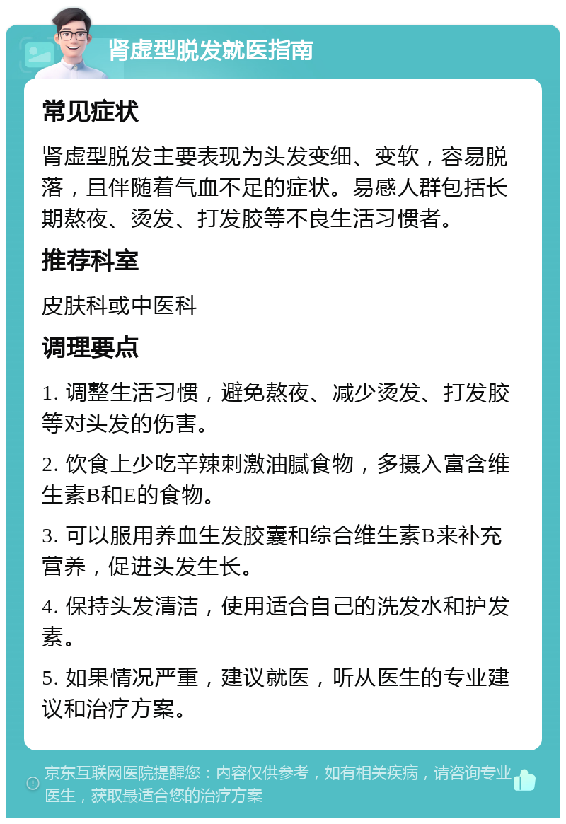 肾虚型脱发就医指南 常见症状 肾虚型脱发主要表现为头发变细、变软，容易脱落，且伴随着气血不足的症状。易感人群包括长期熬夜、烫发、打发胶等不良生活习惯者。 推荐科室 皮肤科或中医科 调理要点 1. 调整生活习惯，避免熬夜、减少烫发、打发胶等对头发的伤害。 2. 饮食上少吃辛辣刺激油腻食物，多摄入富含维生素B和E的食物。 3. 可以服用养血生发胶囊和综合维生素B来补充营养，促进头发生长。 4. 保持头发清洁，使用适合自己的洗发水和护发素。 5. 如果情况严重，建议就医，听从医生的专业建议和治疗方案。