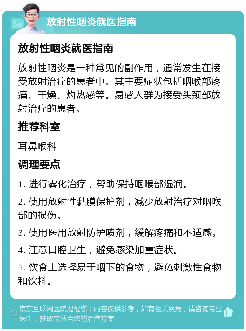 放射性咽炎就医指南 放射性咽炎就医指南 放射性咽炎是一种常见的副作用，通常发生在接受放射治疗的患者中。其主要症状包括咽喉部疼痛、干燥、灼热感等。易感人群为接受头颈部放射治疗的患者。 推荐科室 耳鼻喉科 调理要点 1. 进行雾化治疗，帮助保持咽喉部湿润。 2. 使用放射性黏膜保护剂，减少放射治疗对咽喉部的损伤。 3. 使用医用放射防护喷剂，缓解疼痛和不适感。 4. 注意口腔卫生，避免感染加重症状。 5. 饮食上选择易于咽下的食物，避免刺激性食物和饮料。