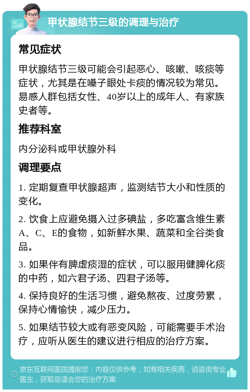 甲状腺结节三级的调理与治疗 常见症状 甲状腺结节三级可能会引起恶心、咳嗽、咳痰等症状，尤其是在嗓子眼处卡痰的情况较为常见。易感人群包括女性、40岁以上的成年人、有家族史者等。 推荐科室 内分泌科或甲状腺外科 调理要点 1. 定期复查甲状腺超声，监测结节大小和性质的变化。 2. 饮食上应避免摄入过多碘盐，多吃富含维生素A、C、E的食物，如新鲜水果、蔬菜和全谷类食品。 3. 如果伴有脾虚痰湿的症状，可以服用健脾化痰的中药，如六君子汤、四君子汤等。 4. 保持良好的生活习惯，避免熬夜、过度劳累，保持心情愉快，减少压力。 5. 如果结节较大或有恶变风险，可能需要手术治疗，应听从医生的建议进行相应的治疗方案。