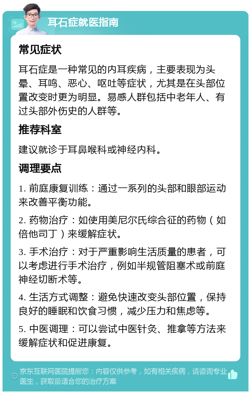 耳石症就医指南 常见症状 耳石症是一种常见的内耳疾病，主要表现为头晕、耳鸣、恶心、呕吐等症状，尤其是在头部位置改变时更为明显。易感人群包括中老年人、有过头部外伤史的人群等。 推荐科室 建议就诊于耳鼻喉科或神经内科。 调理要点 1. 前庭康复训练：通过一系列的头部和眼部运动来改善平衡功能。 2. 药物治疗：如使用美尼尔氏综合征的药物（如倍他司丁）来缓解症状。 3. 手术治疗：对于严重影响生活质量的患者，可以考虑进行手术治疗，例如半规管阻塞术或前庭神经切断术等。 4. 生活方式调整：避免快速改变头部位置，保持良好的睡眠和饮食习惯，减少压力和焦虑等。 5. 中医调理：可以尝试中医针灸、推拿等方法来缓解症状和促进康复。