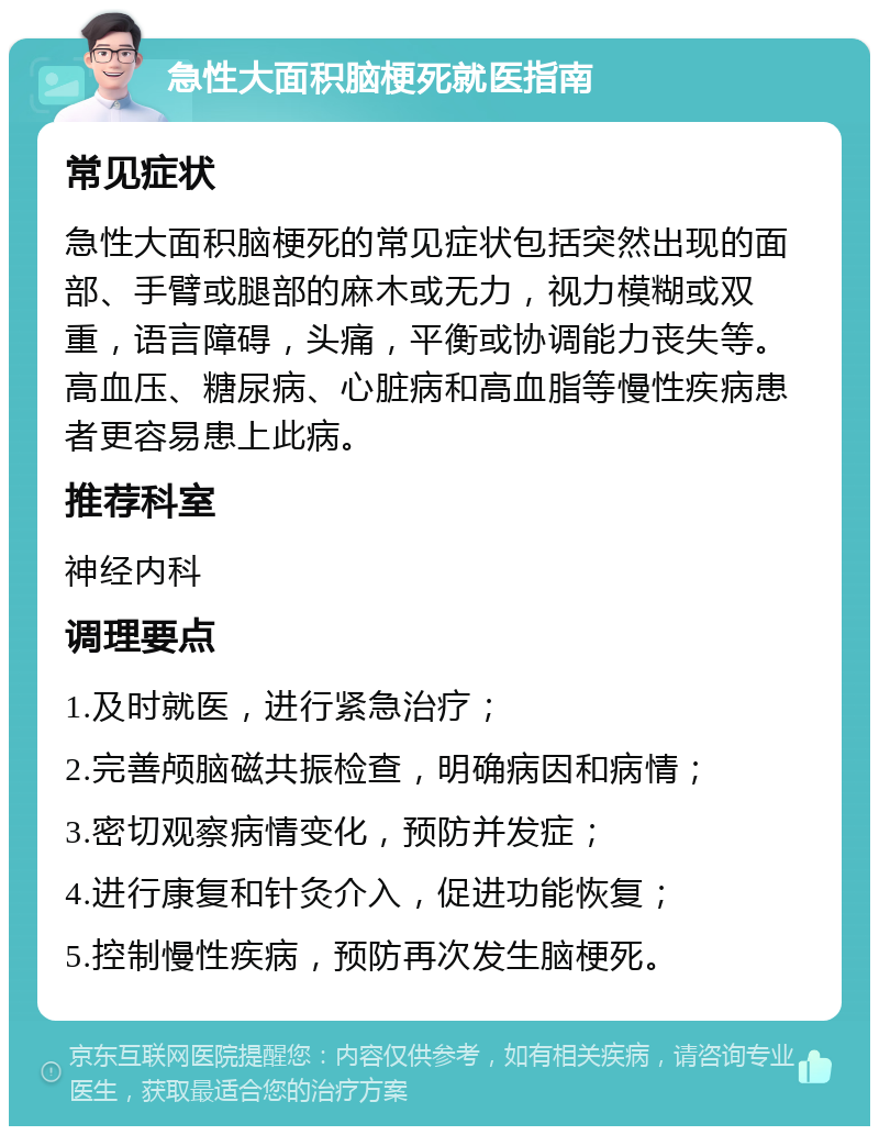 急性大面积脑梗死就医指南 常见症状 急性大面积脑梗死的常见症状包括突然出现的面部、手臂或腿部的麻木或无力，视力模糊或双重，语言障碍，头痛，平衡或协调能力丧失等。高血压、糖尿病、心脏病和高血脂等慢性疾病患者更容易患上此病。 推荐科室 神经内科 调理要点 1.及时就医，进行紧急治疗； 2.完善颅脑磁共振检查，明确病因和病情； 3.密切观察病情变化，预防并发症； 4.进行康复和针灸介入，促进功能恢复； 5.控制慢性疾病，预防再次发生脑梗死。