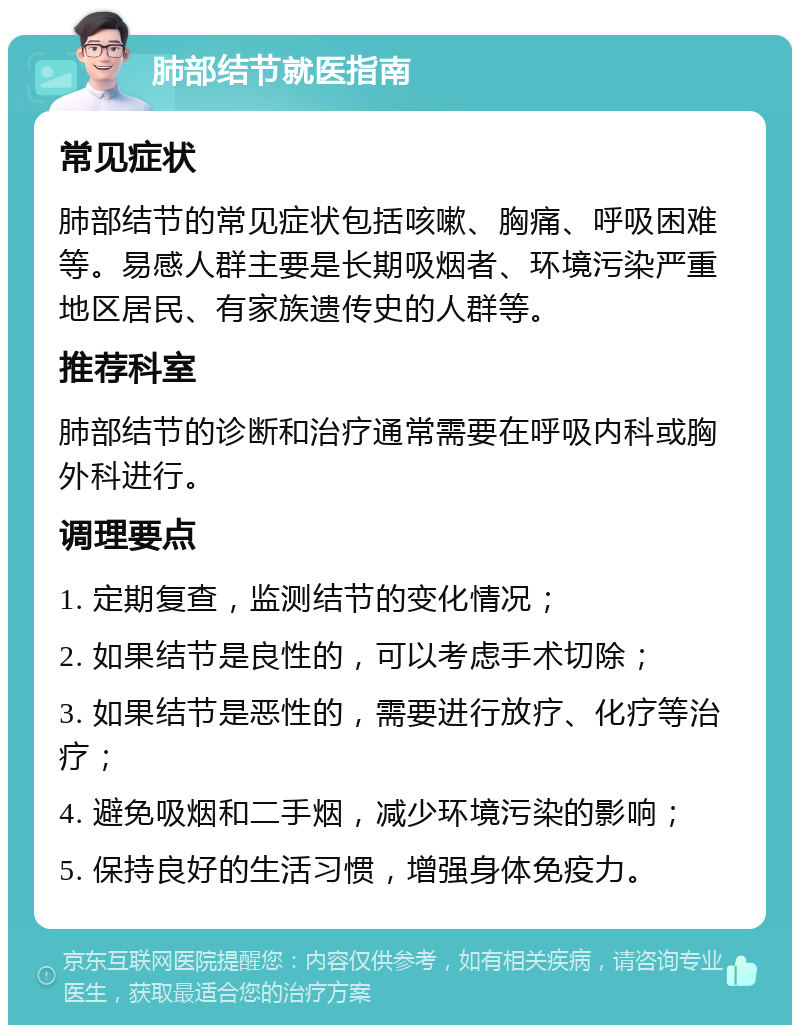 肺部结节就医指南 常见症状 肺部结节的常见症状包括咳嗽、胸痛、呼吸困难等。易感人群主要是长期吸烟者、环境污染严重地区居民、有家族遗传史的人群等。 推荐科室 肺部结节的诊断和治疗通常需要在呼吸内科或胸外科进行。 调理要点 1. 定期复查，监测结节的变化情况； 2. 如果结节是良性的，可以考虑手术切除； 3. 如果结节是恶性的，需要进行放疗、化疗等治疗； 4. 避免吸烟和二手烟，减少环境污染的影响； 5. 保持良好的生活习惯，增强身体免疫力。