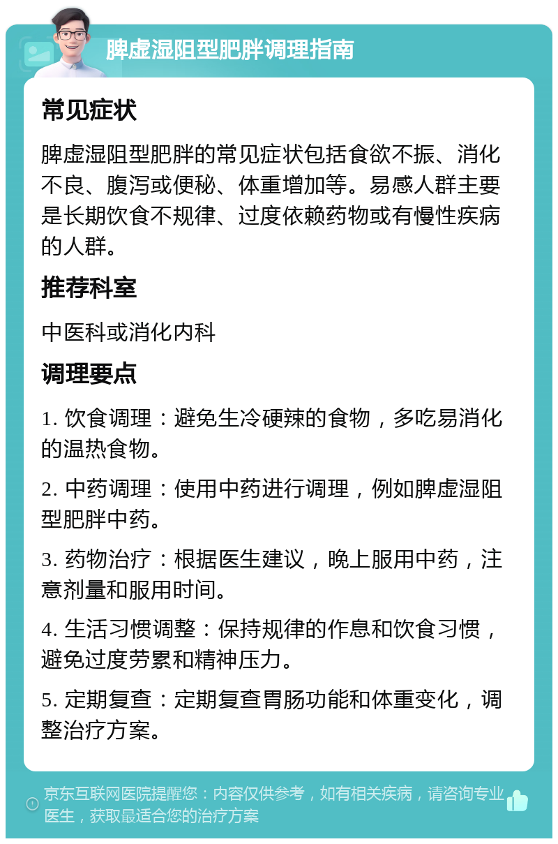 脾虚湿阻型肥胖调理指南 常见症状 脾虚湿阻型肥胖的常见症状包括食欲不振、消化不良、腹泻或便秘、体重增加等。易感人群主要是长期饮食不规律、过度依赖药物或有慢性疾病的人群。 推荐科室 中医科或消化内科 调理要点 1. 饮食调理：避免生冷硬辣的食物，多吃易消化的温热食物。 2. 中药调理：使用中药进行调理，例如脾虚湿阻型肥胖中药。 3. 药物治疗：根据医生建议，晚上服用中药，注意剂量和服用时间。 4. 生活习惯调整：保持规律的作息和饮食习惯，避免过度劳累和精神压力。 5. 定期复查：定期复查胃肠功能和体重变化，调整治疗方案。