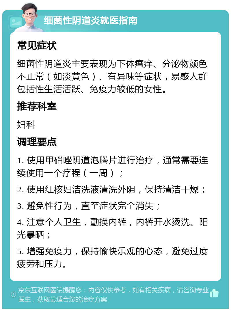 细菌性阴道炎就医指南 常见症状 细菌性阴道炎主要表现为下体瘙痒、分泌物颜色不正常（如淡黄色）、有异味等症状，易感人群包括性生活活跃、免疫力较低的女性。 推荐科室 妇科 调理要点 1. 使用甲硝唑阴道泡腾片进行治疗，通常需要连续使用一个疗程（一周）； 2. 使用红核妇洁洗液清洗外阴，保持清洁干燥； 3. 避免性行为，直至症状完全消失； 4. 注意个人卫生，勤换内裤，内裤开水烫洗、阳光暴晒； 5. 增强免疫力，保持愉快乐观的心态，避免过度疲劳和压力。