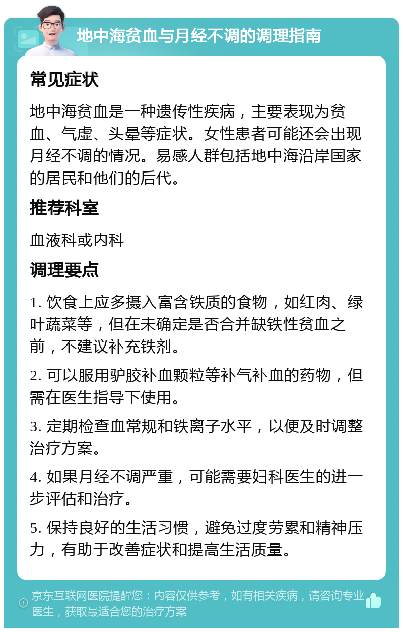 地中海贫血与月经不调的调理指南 常见症状 地中海贫血是一种遗传性疾病，主要表现为贫血、气虚、头晕等症状。女性患者可能还会出现月经不调的情况。易感人群包括地中海沿岸国家的居民和他们的后代。 推荐科室 血液科或内科 调理要点 1. 饮食上应多摄入富含铁质的食物，如红肉、绿叶蔬菜等，但在未确定是否合并缺铁性贫血之前，不建议补充铁剂。 2. 可以服用驴胶补血颗粒等补气补血的药物，但需在医生指导下使用。 3. 定期检查血常规和铁离子水平，以便及时调整治疗方案。 4. 如果月经不调严重，可能需要妇科医生的进一步评估和治疗。 5. 保持良好的生活习惯，避免过度劳累和精神压力，有助于改善症状和提高生活质量。