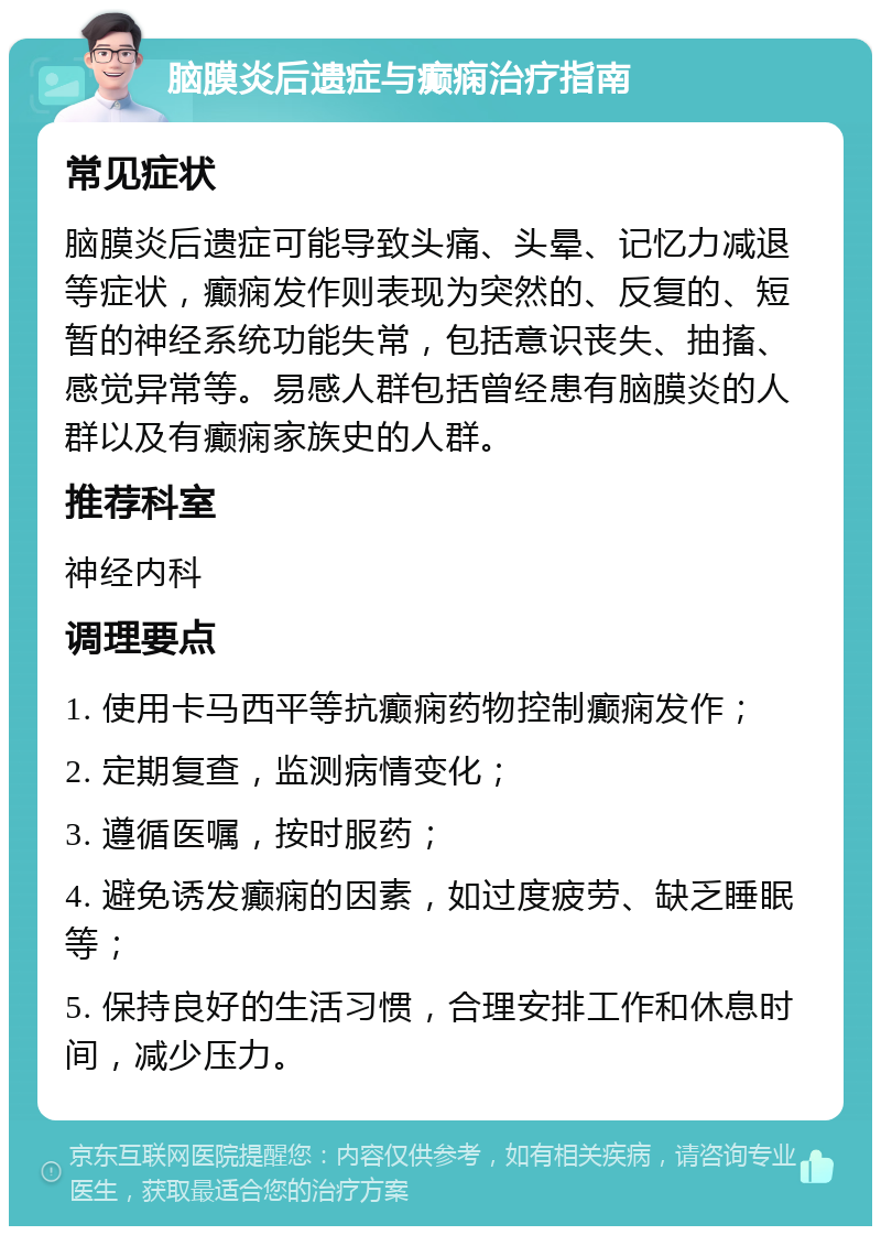 脑膜炎后遗症与癫痫治疗指南 常见症状 脑膜炎后遗症可能导致头痛、头晕、记忆力减退等症状，癫痫发作则表现为突然的、反复的、短暂的神经系统功能失常，包括意识丧失、抽搐、感觉异常等。易感人群包括曾经患有脑膜炎的人群以及有癫痫家族史的人群。 推荐科室 神经内科 调理要点 1. 使用卡马西平等抗癫痫药物控制癫痫发作； 2. 定期复查，监测病情变化； 3. 遵循医嘱，按时服药； 4. 避免诱发癫痫的因素，如过度疲劳、缺乏睡眠等； 5. 保持良好的生活习惯，合理安排工作和休息时间，减少压力。