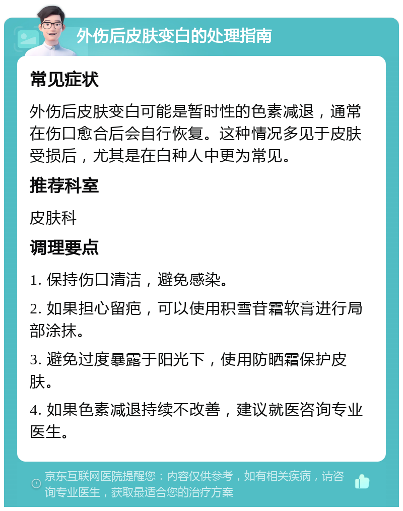 外伤后皮肤变白的处理指南 常见症状 外伤后皮肤变白可能是暂时性的色素减退，通常在伤口愈合后会自行恢复。这种情况多见于皮肤受损后，尤其是在白种人中更为常见。 推荐科室 皮肤科 调理要点 1. 保持伤口清洁，避免感染。 2. 如果担心留疤，可以使用积雪苷霜软膏进行局部涂抹。 3. 避免过度暴露于阳光下，使用防晒霜保护皮肤。 4. 如果色素减退持续不改善，建议就医咨询专业医生。