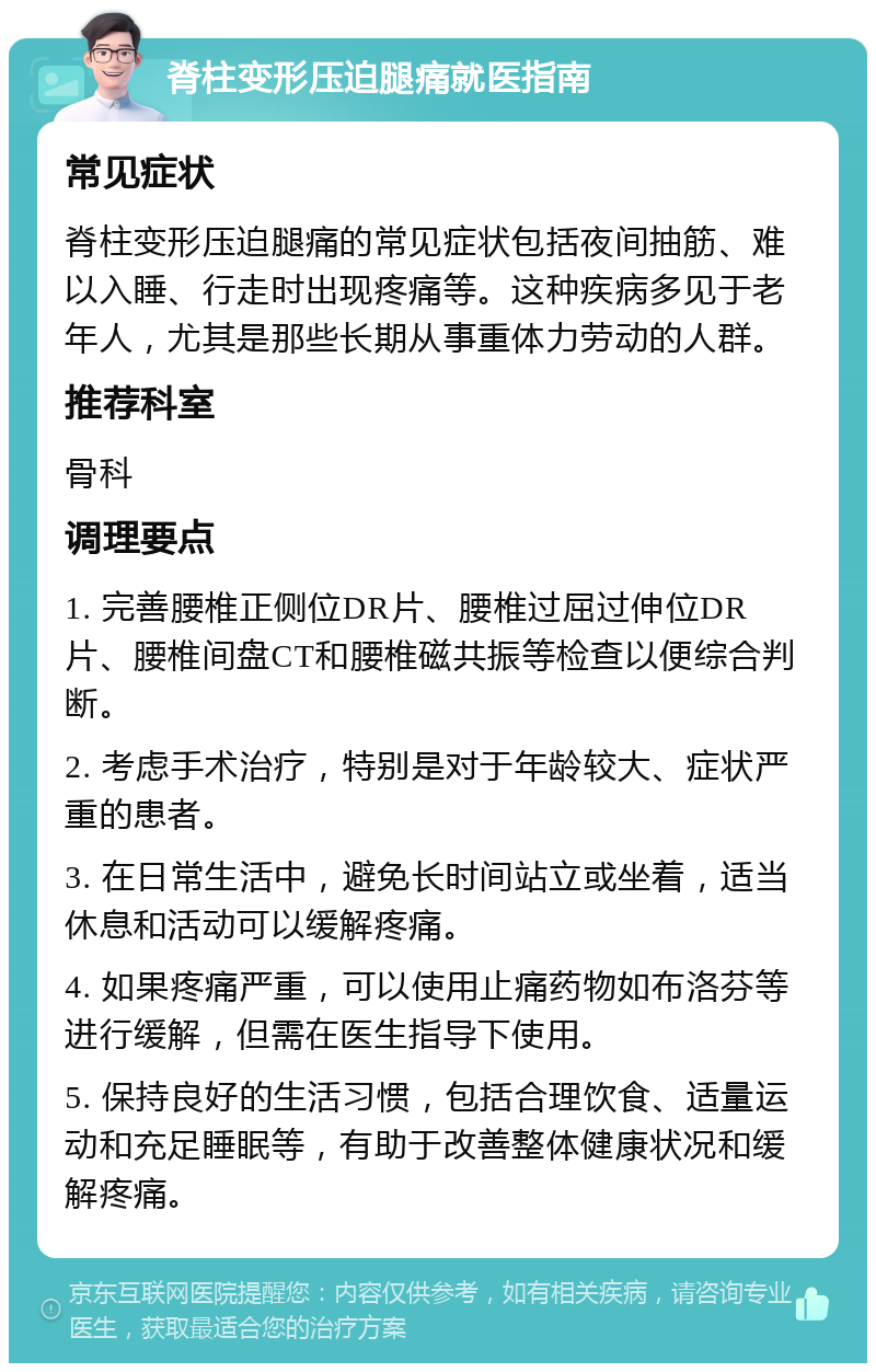 脊柱变形压迫腿痛就医指南 常见症状 脊柱变形压迫腿痛的常见症状包括夜间抽筋、难以入睡、行走时出现疼痛等。这种疾病多见于老年人，尤其是那些长期从事重体力劳动的人群。 推荐科室 骨科 调理要点 1. 完善腰椎正侧位DR片、腰椎过屈过伸位DR片、腰椎间盘CT和腰椎磁共振等检查以便综合判断。 2. 考虑手术治疗，特别是对于年龄较大、症状严重的患者。 3. 在日常生活中，避免长时间站立或坐着，适当休息和活动可以缓解疼痛。 4. 如果疼痛严重，可以使用止痛药物如布洛芬等进行缓解，但需在医生指导下使用。 5. 保持良好的生活习惯，包括合理饮食、适量运动和充足睡眠等，有助于改善整体健康状况和缓解疼痛。