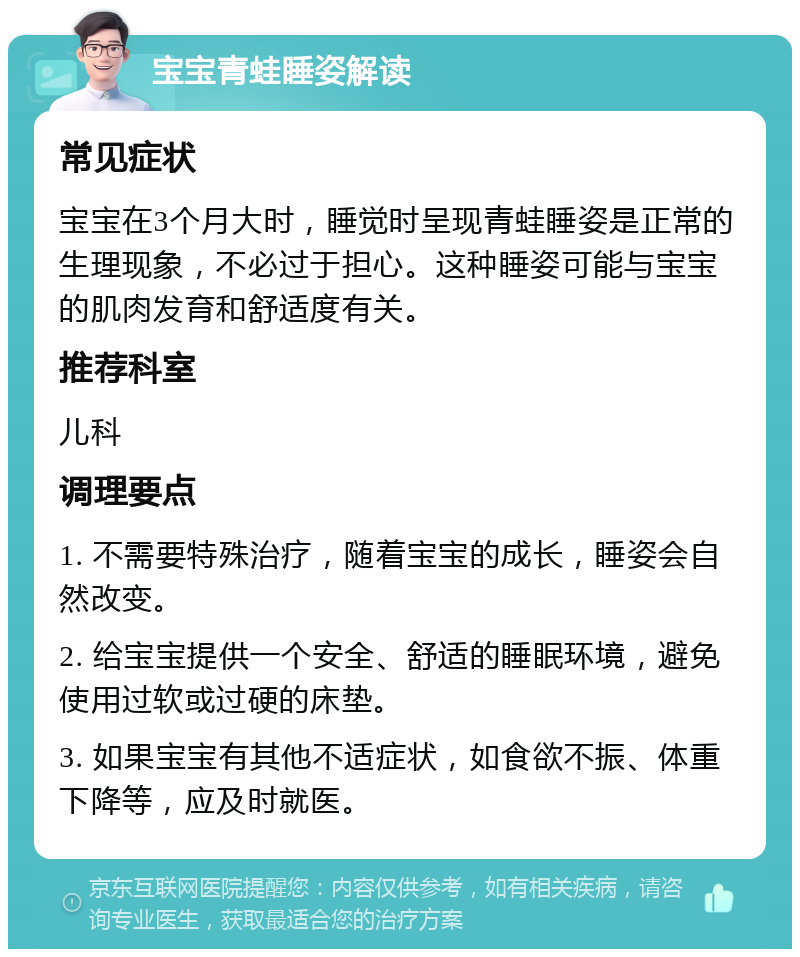 宝宝青蛙睡姿解读 常见症状 宝宝在3个月大时，睡觉时呈现青蛙睡姿是正常的生理现象，不必过于担心。这种睡姿可能与宝宝的肌肉发育和舒适度有关。 推荐科室 儿科 调理要点 1. 不需要特殊治疗，随着宝宝的成长，睡姿会自然改变。 2. 给宝宝提供一个安全、舒适的睡眠环境，避免使用过软或过硬的床垫。 3. 如果宝宝有其他不适症状，如食欲不振、体重下降等，应及时就医。