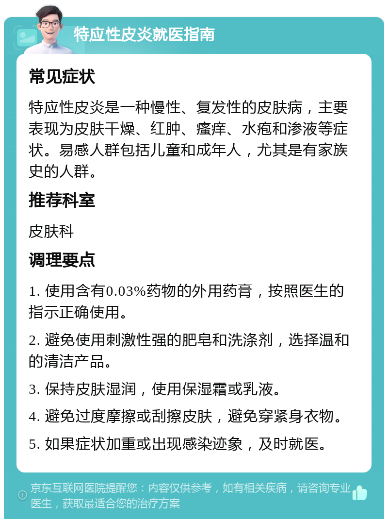 特应性皮炎就医指南 常见症状 特应性皮炎是一种慢性、复发性的皮肤病，主要表现为皮肤干燥、红肿、瘙痒、水疱和渗液等症状。易感人群包括儿童和成年人，尤其是有家族史的人群。 推荐科室 皮肤科 调理要点 1. 使用含有0.03%药物的外用药膏，按照医生的指示正确使用。 2. 避免使用刺激性强的肥皂和洗涤剂，选择温和的清洁产品。 3. 保持皮肤湿润，使用保湿霜或乳液。 4. 避免过度摩擦或刮擦皮肤，避免穿紧身衣物。 5. 如果症状加重或出现感染迹象，及时就医。