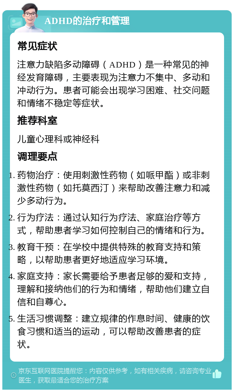 ADHD的治疗和管理 常见症状 注意力缺陷多动障碍（ADHD）是一种常见的神经发育障碍，主要表现为注意力不集中、多动和冲动行为。患者可能会出现学习困难、社交问题和情绪不稳定等症状。 推荐科室 儿童心理科或神经科 调理要点 药物治疗：使用刺激性药物（如哌甲酯）或非刺激性药物（如托莫西汀）来帮助改善注意力和减少多动行为。 行为疗法：通过认知行为疗法、家庭治疗等方式，帮助患者学习如何控制自己的情绪和行为。 教育干预：在学校中提供特殊的教育支持和策略，以帮助患者更好地适应学习环境。 家庭支持：家长需要给予患者足够的爱和支持，理解和接纳他们的行为和情绪，帮助他们建立自信和自尊心。 生活习惯调整：建立规律的作息时间、健康的饮食习惯和适当的运动，可以帮助改善患者的症状。