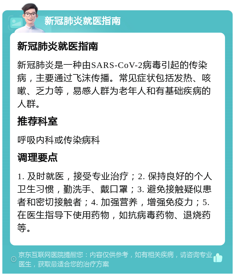 新冠肺炎就医指南 新冠肺炎就医指南 新冠肺炎是一种由SARS-CoV-2病毒引起的传染病，主要通过飞沫传播。常见症状包括发热、咳嗽、乏力等，易感人群为老年人和有基础疾病的人群。 推荐科室 呼吸内科或传染病科 调理要点 1. 及时就医，接受专业治疗；2. 保持良好的个人卫生习惯，勤洗手、戴口罩；3. 避免接触疑似患者和密切接触者；4. 加强营养，增强免疫力；5. 在医生指导下使用药物，如抗病毒药物、退烧药等。