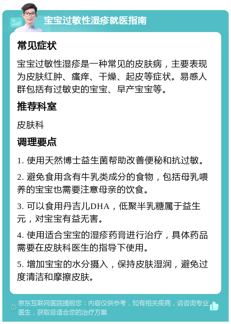 宝宝过敏性湿疹就医指南 常见症状 宝宝过敏性湿疹是一种常见的皮肤病，主要表现为皮肤红肿、瘙痒、干燥、起皮等症状。易感人群包括有过敏史的宝宝、早产宝宝等。 推荐科室 皮肤科 调理要点 1. 使用天然博士益生菌帮助改善便秘和抗过敏。 2. 避免食用含有牛乳类成分的食物，包括母乳喂养的宝宝也需要注意母亲的饮食。 3. 可以食用丹吉儿DHA，低聚半乳糖属于益生元，对宝宝有益无害。 4. 使用适合宝宝的湿疹药膏进行治疗，具体药品需要在皮肤科医生的指导下使用。 5. 增加宝宝的水分摄入，保持皮肤湿润，避免过度清洁和摩擦皮肤。