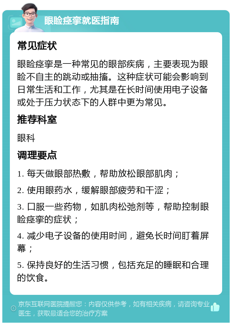 眼睑痉挛就医指南 常见症状 眼睑痉挛是一种常见的眼部疾病，主要表现为眼睑不自主的跳动或抽搐。这种症状可能会影响到日常生活和工作，尤其是在长时间使用电子设备或处于压力状态下的人群中更为常见。 推荐科室 眼科 调理要点 1. 每天做眼部热敷，帮助放松眼部肌肉； 2. 使用眼药水，缓解眼部疲劳和干涩； 3. 口服一些药物，如肌肉松弛剂等，帮助控制眼睑痉挛的症状； 4. 减少电子设备的使用时间，避免长时间盯着屏幕； 5. 保持良好的生活习惯，包括充足的睡眠和合理的饮食。