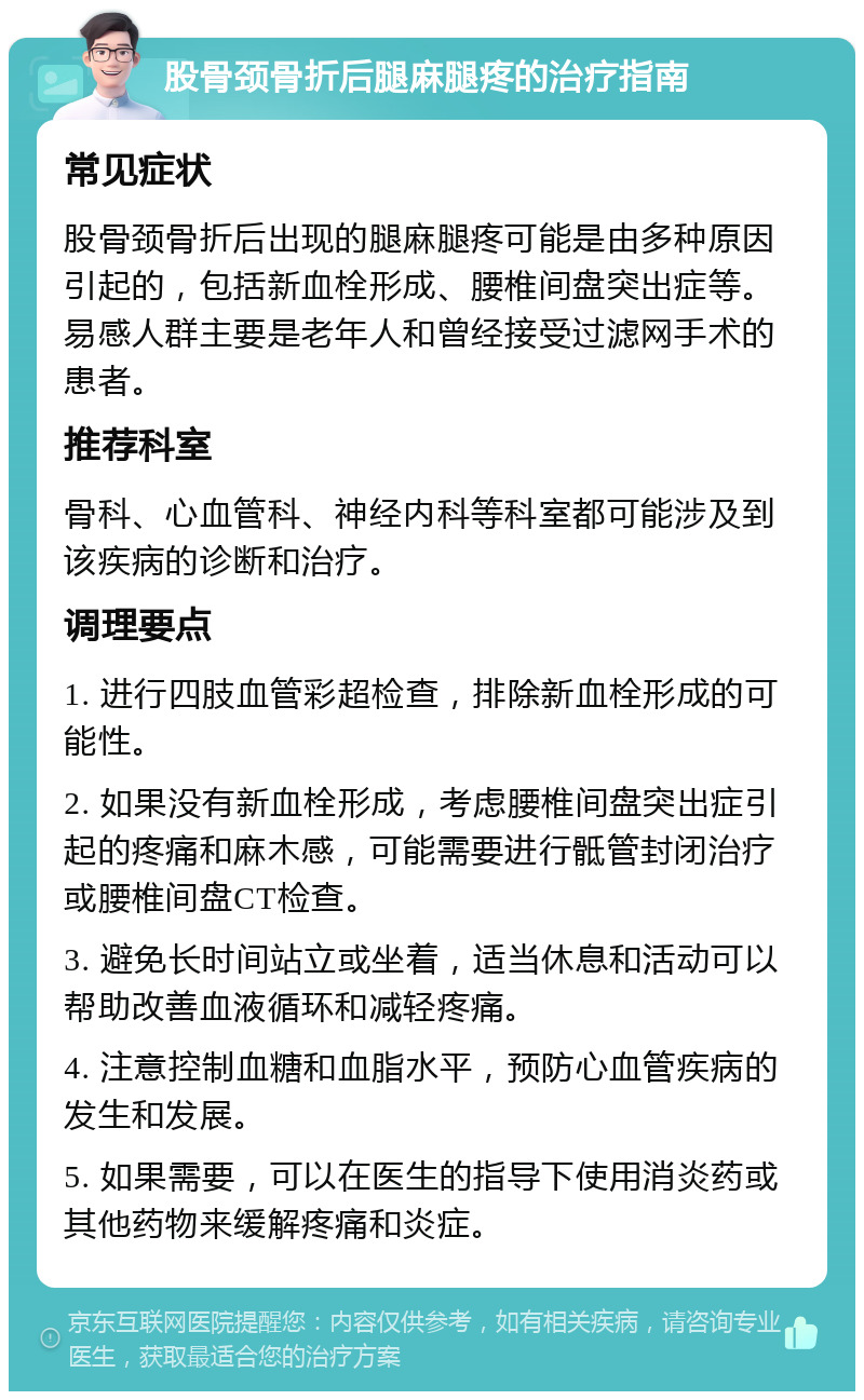 股骨颈骨折后腿麻腿疼的治疗指南 常见症状 股骨颈骨折后出现的腿麻腿疼可能是由多种原因引起的，包括新血栓形成、腰椎间盘突出症等。易感人群主要是老年人和曾经接受过滤网手术的患者。 推荐科室 骨科、心血管科、神经内科等科室都可能涉及到该疾病的诊断和治疗。 调理要点 1. 进行四肢血管彩超检查，排除新血栓形成的可能性。 2. 如果没有新血栓形成，考虑腰椎间盘突出症引起的疼痛和麻木感，可能需要进行骶管封闭治疗或腰椎间盘CT检查。 3. 避免长时间站立或坐着，适当休息和活动可以帮助改善血液循环和减轻疼痛。 4. 注意控制血糖和血脂水平，预防心血管疾病的发生和发展。 5. 如果需要，可以在医生的指导下使用消炎药或其他药物来缓解疼痛和炎症。