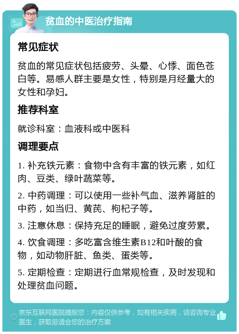 贫血的中医治疗指南 常见症状 贫血的常见症状包括疲劳、头晕、心悸、面色苍白等。易感人群主要是女性，特别是月经量大的女性和孕妇。 推荐科室 就诊科室：血液科或中医科 调理要点 1. 补充铁元素：食物中含有丰富的铁元素，如红肉、豆类、绿叶蔬菜等。 2. 中药调理：可以使用一些补气血、滋养肾脏的中药，如当归、黄芪、枸杞子等。 3. 注意休息：保持充足的睡眠，避免过度劳累。 4. 饮食调理：多吃富含维生素B12和叶酸的食物，如动物肝脏、鱼类、蛋类等。 5. 定期检查：定期进行血常规检查，及时发现和处理贫血问题。