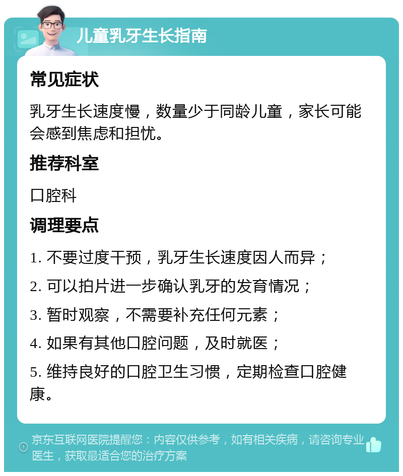 儿童乳牙生长指南 常见症状 乳牙生长速度慢，数量少于同龄儿童，家长可能会感到焦虑和担忧。 推荐科室 口腔科 调理要点 1. 不要过度干预，乳牙生长速度因人而异； 2. 可以拍片进一步确认乳牙的发育情况； 3. 暂时观察，不需要补充任何元素； 4. 如果有其他口腔问题，及时就医； 5. 维持良好的口腔卫生习惯，定期检查口腔健康。