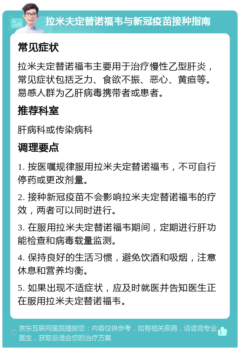 拉米夫定替诺福韦与新冠疫苗接种指南 常见症状 拉米夫定替诺福韦主要用于治疗慢性乙型肝炎，常见症状包括乏力、食欲不振、恶心、黄疸等。易感人群为乙肝病毒携带者或患者。 推荐科室 肝病科或传染病科 调理要点 1. 按医嘱规律服用拉米夫定替诺福韦，不可自行停药或更改剂量。 2. 接种新冠疫苗不会影响拉米夫定替诺福韦的疗效，两者可以同时进行。 3. 在服用拉米夫定替诺福韦期间，定期进行肝功能检查和病毒载量监测。 4. 保持良好的生活习惯，避免饮酒和吸烟，注意休息和营养均衡。 5. 如果出现不适症状，应及时就医并告知医生正在服用拉米夫定替诺福韦。